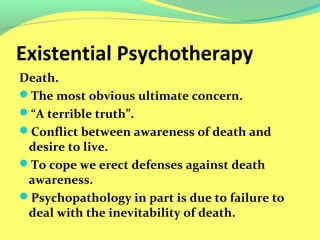 Existential Psychotherapy 
Death. 
The most obvious ultimate concern. 
“A terrible truth”. 
Conflict between awareness of death and 
desire to live. 
To cope we erect defenses against death 
awareness. 
Psychopathology in part is due to failure to 
deal with the inevitability of death. 
 