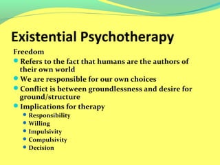 Existential Psychotherapy 
Freedom 
Refers to the fact that humans are the authors of 
their own world 
We are responsible for our own choices 
Conflict is between groundlessness and desire for 
ground/structure 
Implications for therapy 
Responsibility 
Willing 
Impulsivity 
Compulsivity 
Decision 
 