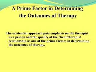 A Prime Factor in Determining 
the Outcomes of Therapy 
The existential approach puts emphasis on the therapist 
as a person and the quality of the client/therapist 
relationship as one of the prime factors in determining 
the outcomes of therapy. 
 