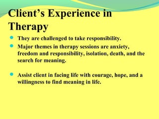 Client’s Experience in 
Therapy 
 They are challenged to take responsibility. 
 Major themes in therapy sessions are anxiety, 
freedom and responsibility, isolation, death, and the 
search for meaning. 
 Assist client in facing life with courage, hope, and a 
willingness to find meaning in life. 
 