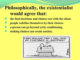 Philosophically, the existentialist 
would agree that: 
 the final decisions and choices rest with the client. 
 people redefine themselves by their choices. 
 a person can go beyond early conditioning. 
 making choices can create anxiety. 
 
