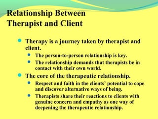Relationship Between 
Therapist and Client 
 Therapy is a journey taken by therapist and 
client. 
 The person-to-person relationship is key. 
 The relationship demands that therapists be in 
contact with their own world. 
 The core of the therapeutic relationship. 
 Respect and faith in the clients’ potential to cope 
and discover alternative ways of being. 
 Therapists share their reactions to clients with 
genuine concern and empathy as one way of 
deepening the therapeutic relationship. 
 