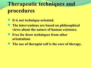 Therapeutic techniques and 
procedures 
 It is not technique-oriented. 
 The interventions are based on philosophical 
views about the nature of human existence. 
 Free for draw techniques from other 
orientations 
 The use of therapist self is the core of therapy. 
 