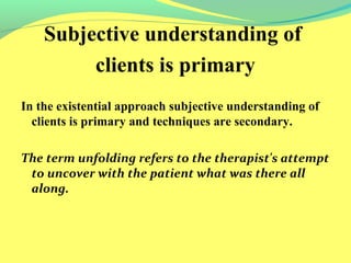 Subjective understanding of 
clients is primary 
In the existential approach subjective understanding of 
clients is primary and techniques are secondary. 
The term unfolding refers to the therapist's attempt 
to uncover with the patient what was there all 
along. 
 