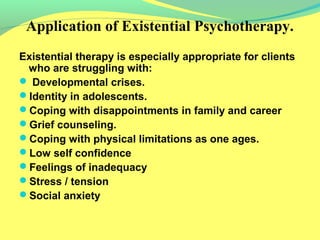 Application of Existential Psychotherapy. 
Existential therapy is especially appropriate for clients 
who are struggling with: 
 Developmental crises. 
Identity in adolescents. 
Coping with disappointments in family and career 
Grief counseling. 
Coping with physical limitations as one ages. 
Low self confidence 
Feelings of inadequacy 
Stress / tension 
Social anxiety 
 