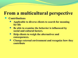 From a multicultural perspective 
 Contributions 
 Applicable to diverse clients to search for meaning 
for life 
 Be able to examine the behavior is influenced by 
social and cultural factors. 
 Help clients to weigh the alternatives and 
consequences. 
 Change external environment and recognize how they 
contribute 
 