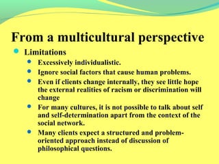 From a multicultural perspective 
 Limitations 
 Excessively individualistic. 
 Ignore social factors that cause human problems. 
 Even if clients change internally, they see little hope 
the external realities of racism or discrimination will 
change 
 For many cultures, it is not possible to talk about self 
and self-determination apart from the context of the 
social network. 
 Many clients expect a structured and problem-oriented 
approach instead of discussion of 
philosophical questions. 
 