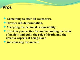 Pros 
 Something to offer all counselors, 
Stresses self-determination, 
Accepting the personal responsibility, 
Provides perspective for understanding the value 
of anxiety and guilt, the role of death, and the 
creative aspects of being alone 
and choosing for oneself. 
 