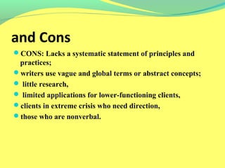 and Cons 
CONS: Lacks a systematic statement of principles and 
practices; 
writers use vague and global terms or abstract concepts; 
 little research, 
 limited applications for lower-functioning clients, 
clients in extreme crisis who need direction, 
those who are nonverbal. 
 