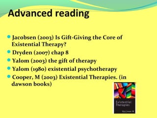Advanced reading 
Jacobsen (2003) Is Gift-Giving the Core of 
Existential Therapy? 
Dryden (2007) chap 8 
Yalom (2003) the gift of therapy 
Yalom (1980) existential psychotherapy 
Cooper, M (2003) Existential Therapies. (in 
dawson books) 
 