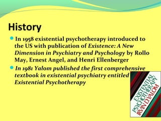 History 
In 1958 existential psychotherapy introduced to 
the US with publication of Existence: A New 
Dimension in Psychiatry and Psychology by Rollo 
May, Ernest Angel, and Henri Ellenberger 
In 1981 Yalom published the first comprehensive 
textbook in existential psychiatry entitled 
Existential Psychotherapy 
 