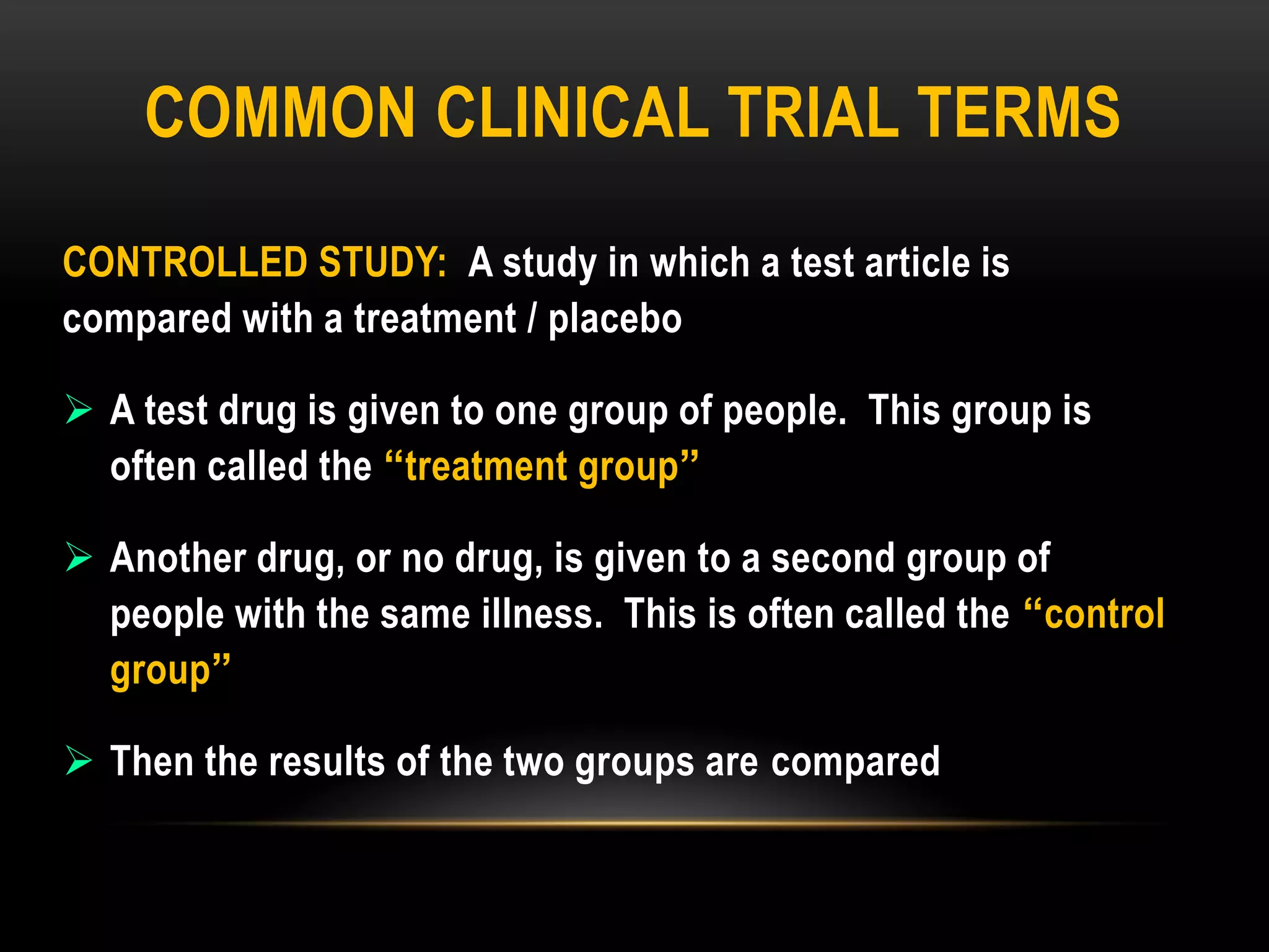 COMMON CLINICAL TRIAL TERMS
CONTROLLED STUDY: A study in which a test article is
compared with a treatment / placebo
 A test drug is given to one group of people. This group is
often called the “treatment group”
 Another drug, or no drug, is given to a second group of
people with the same illness. This is often called the “control
group”
 Then the results of the two groups are compared
 