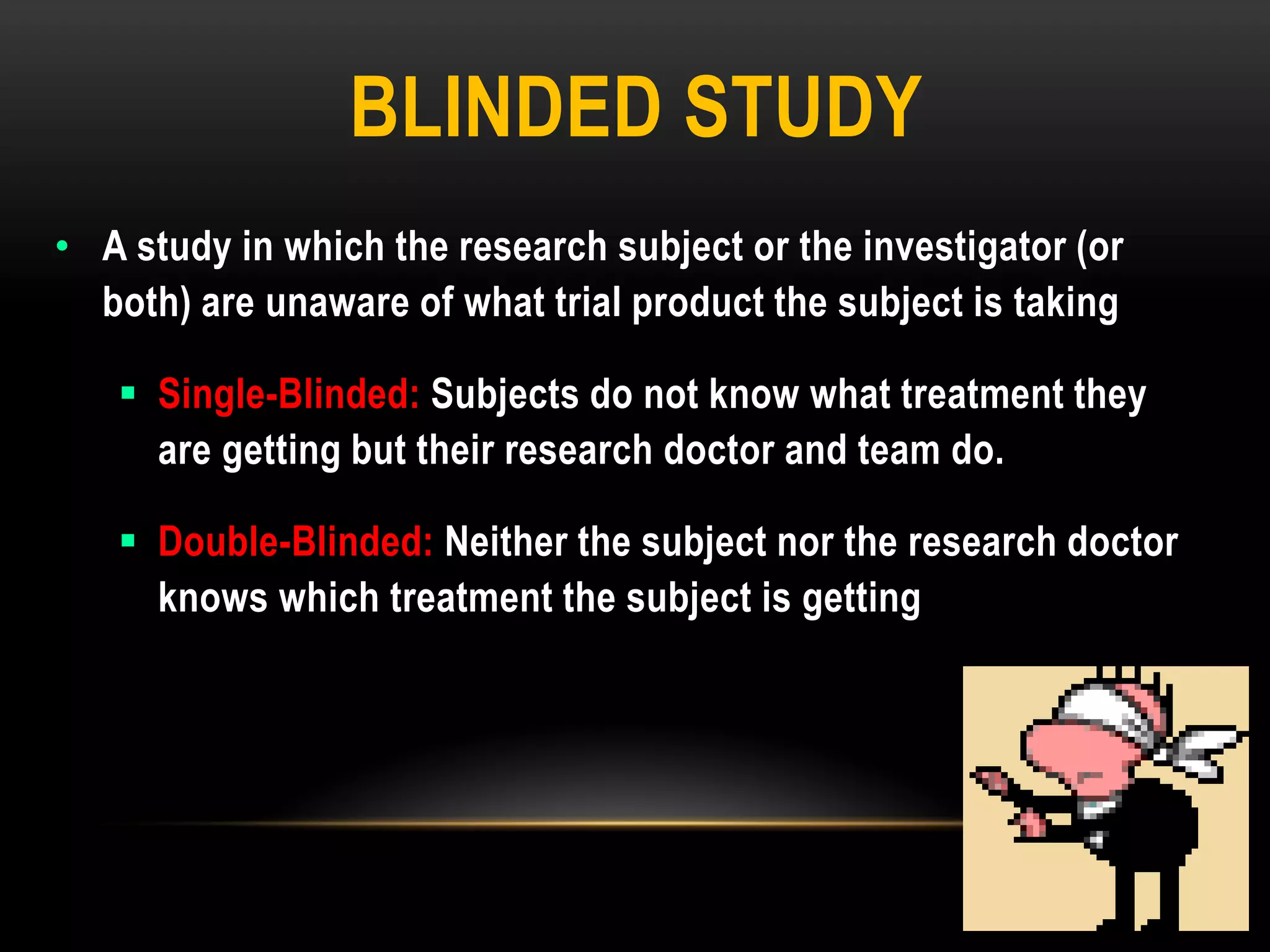 BLINDED STUDY
• A study in which the research subject or the investigator (or
both) are unaware of what trial product the subject is taking
 Single-Blinded: Subjects do not know what treatment they
are getting but their research doctor and team do.
 Double-Blinded: Neither the subject nor the research doctor
knows which treatment the subject is getting
 