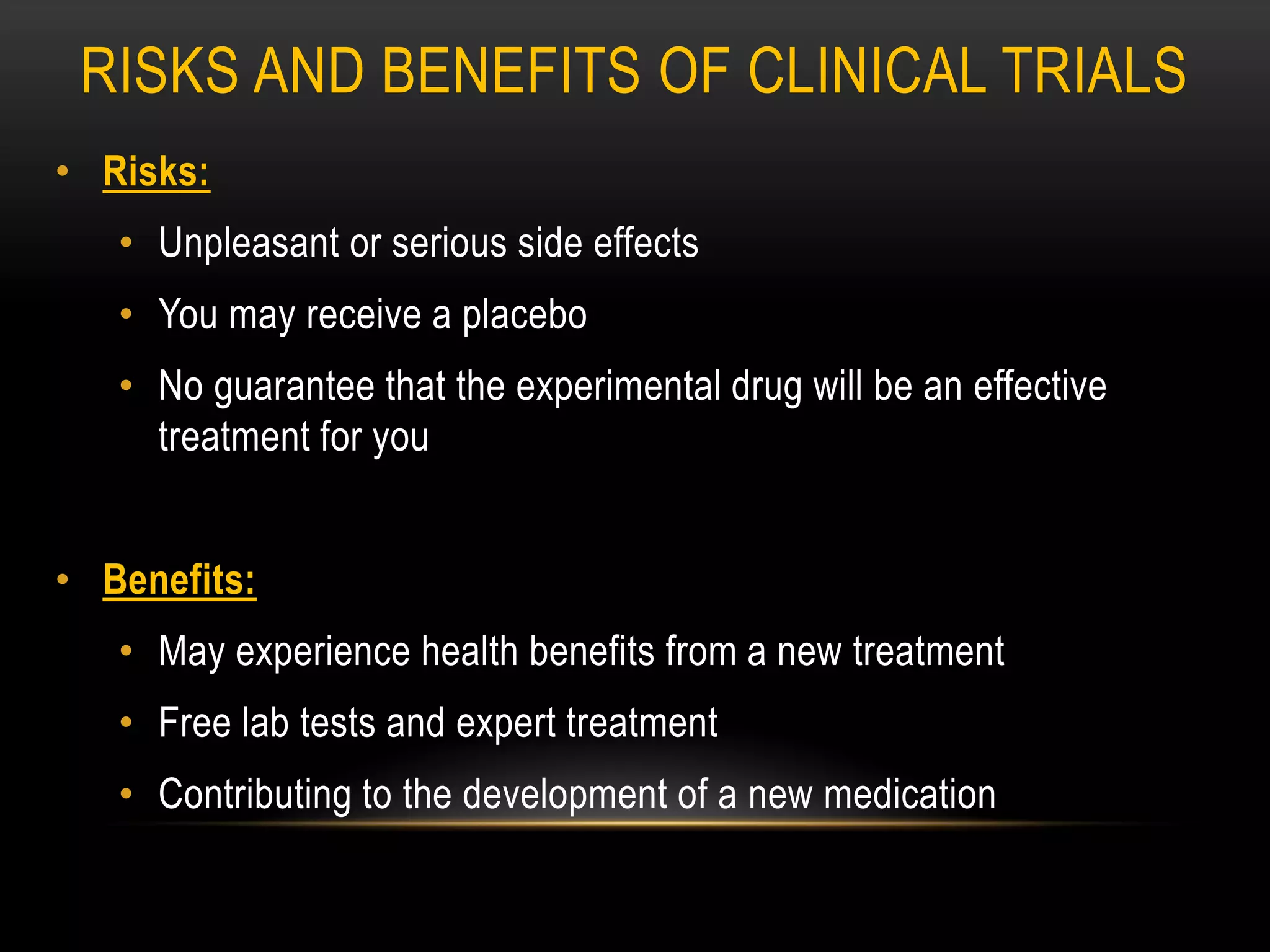 RISKS AND BENEFITS OF CLINICAL TRIALS
• Risks:
• Unpleasant or serious side effects
• You may receive a placebo
• No guarantee that the experimental drug will be an effective
treatment for you
• Benefits:
• May experience health benefits from a new treatment
• Free lab tests and expert treatment
• Contributing to the development of a new medication
 