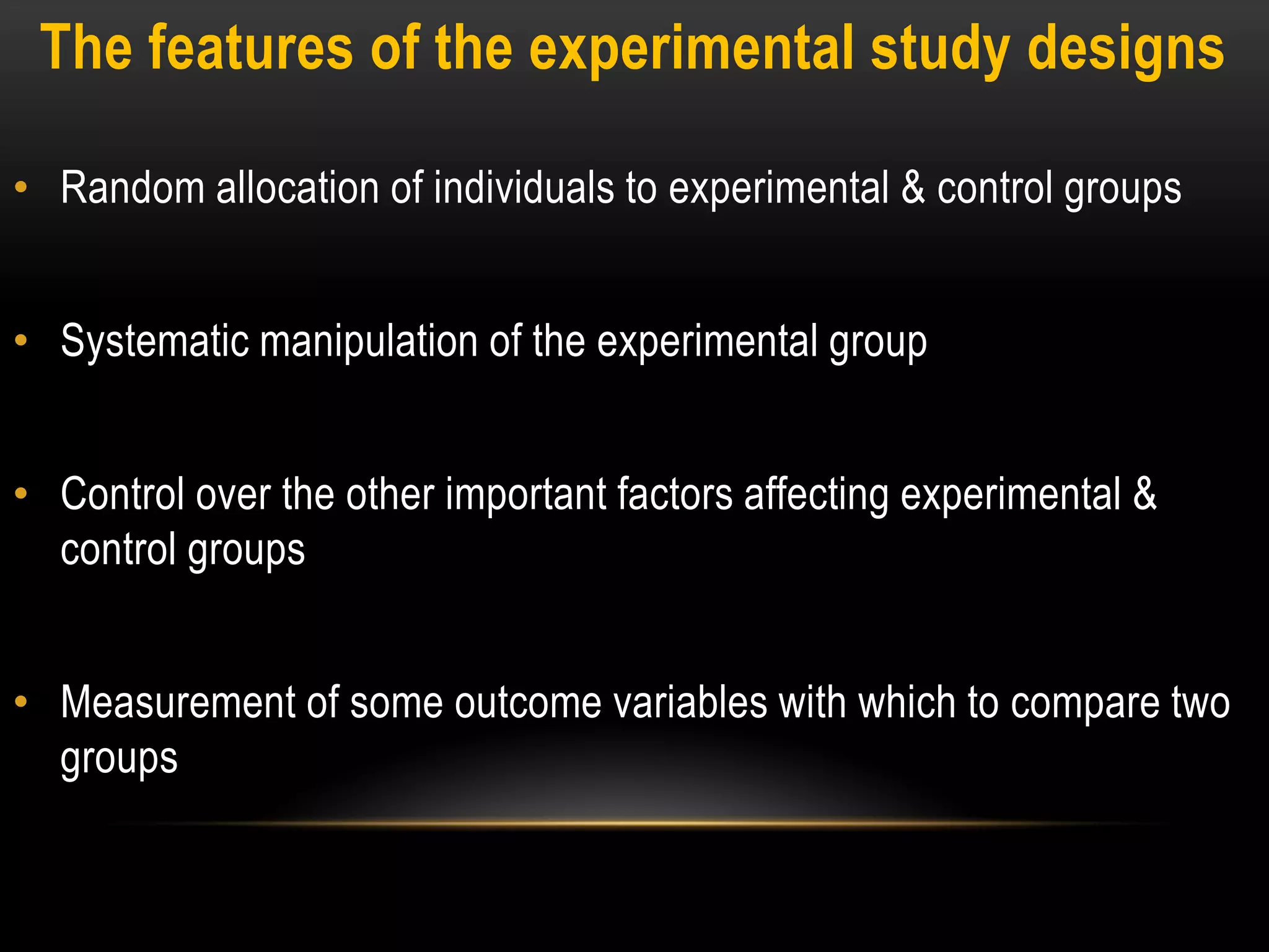 The features of the experimental study designs
• Random allocation of individuals to experimental & control groups
• Systematic manipulation of the experimental group
• Control over the other important factors affecting experimental &
control groups
• Measurement of some outcome variables with which to compare two
groups
 