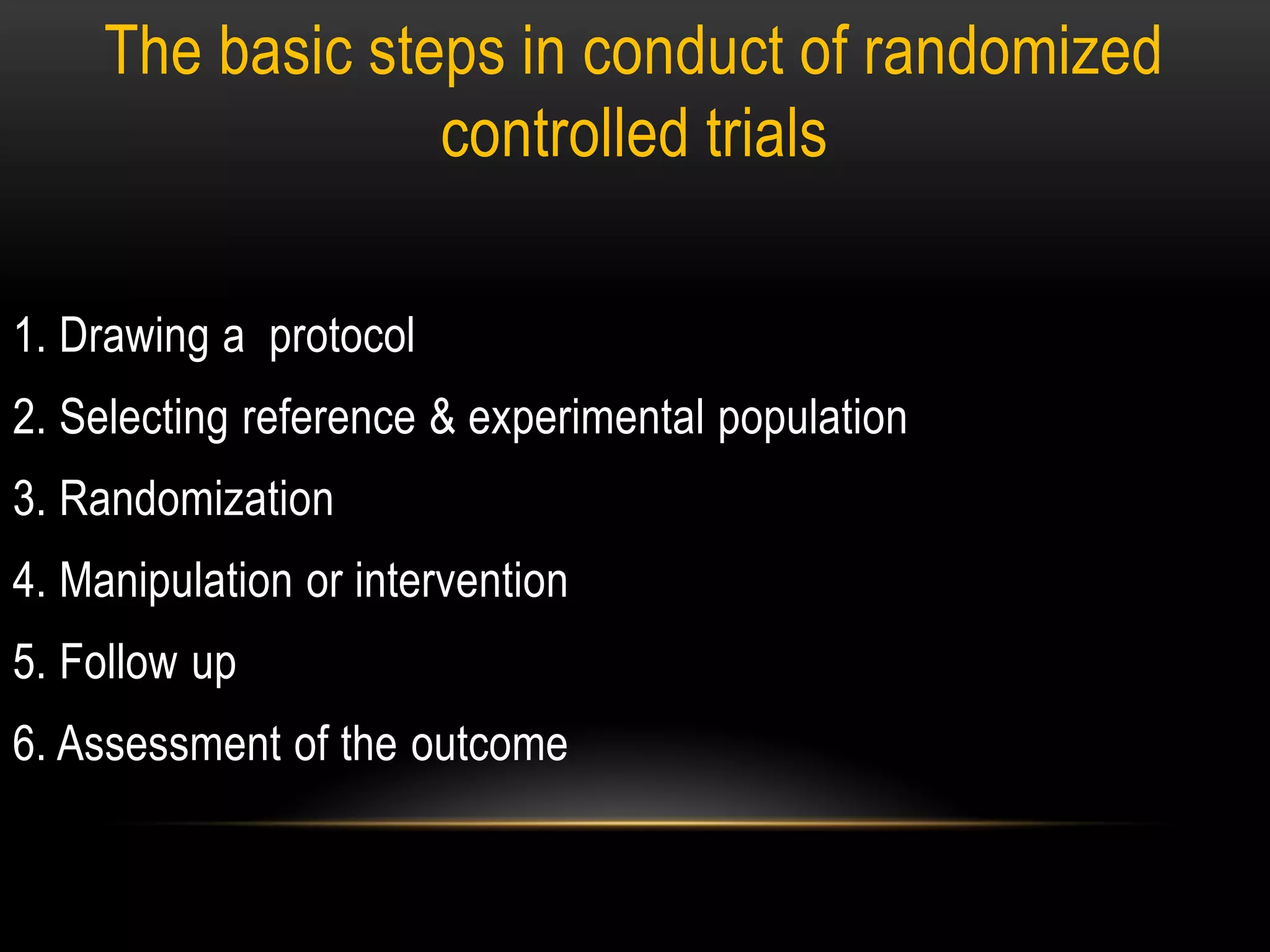 The basic steps in conduct of randomized
controlled trials
1. Drawing a protocol
2. Selecting reference & experimental population
3. Randomization
4. Manipulation or intervention
5. Follow up
6. Assessment of the outcome
 