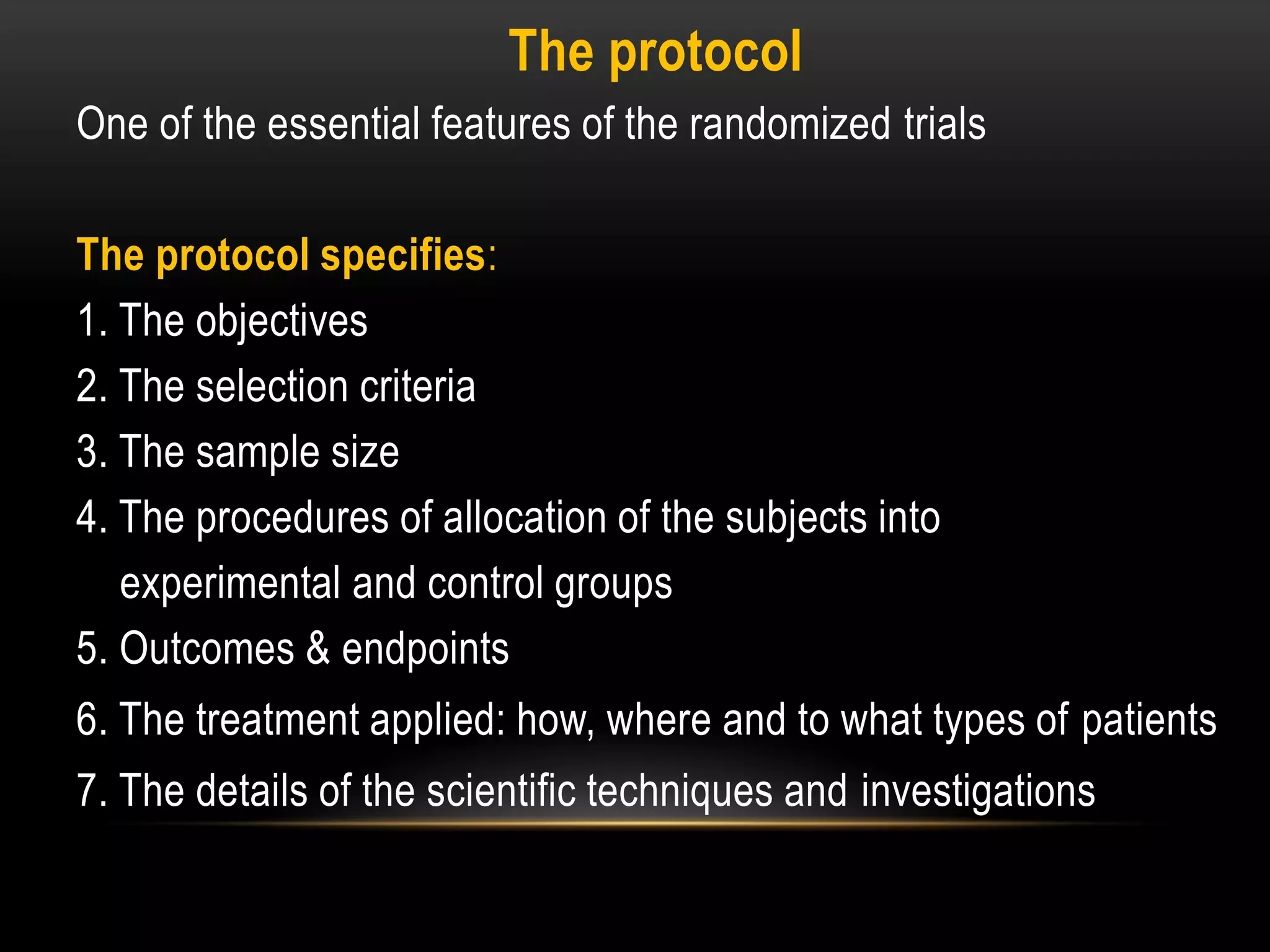 The protocol
One of the essential features of the randomized trials
The protocol specifies:
1. The objectives
2. The selection criteria
3. The sample size
4. The procedures of allocation of the subjects into
experimental and control groups
5. Outcomes & endpoints
6. The treatment applied: how, where and to what types of patients
7. The details of the scientific techniques and investigations
 