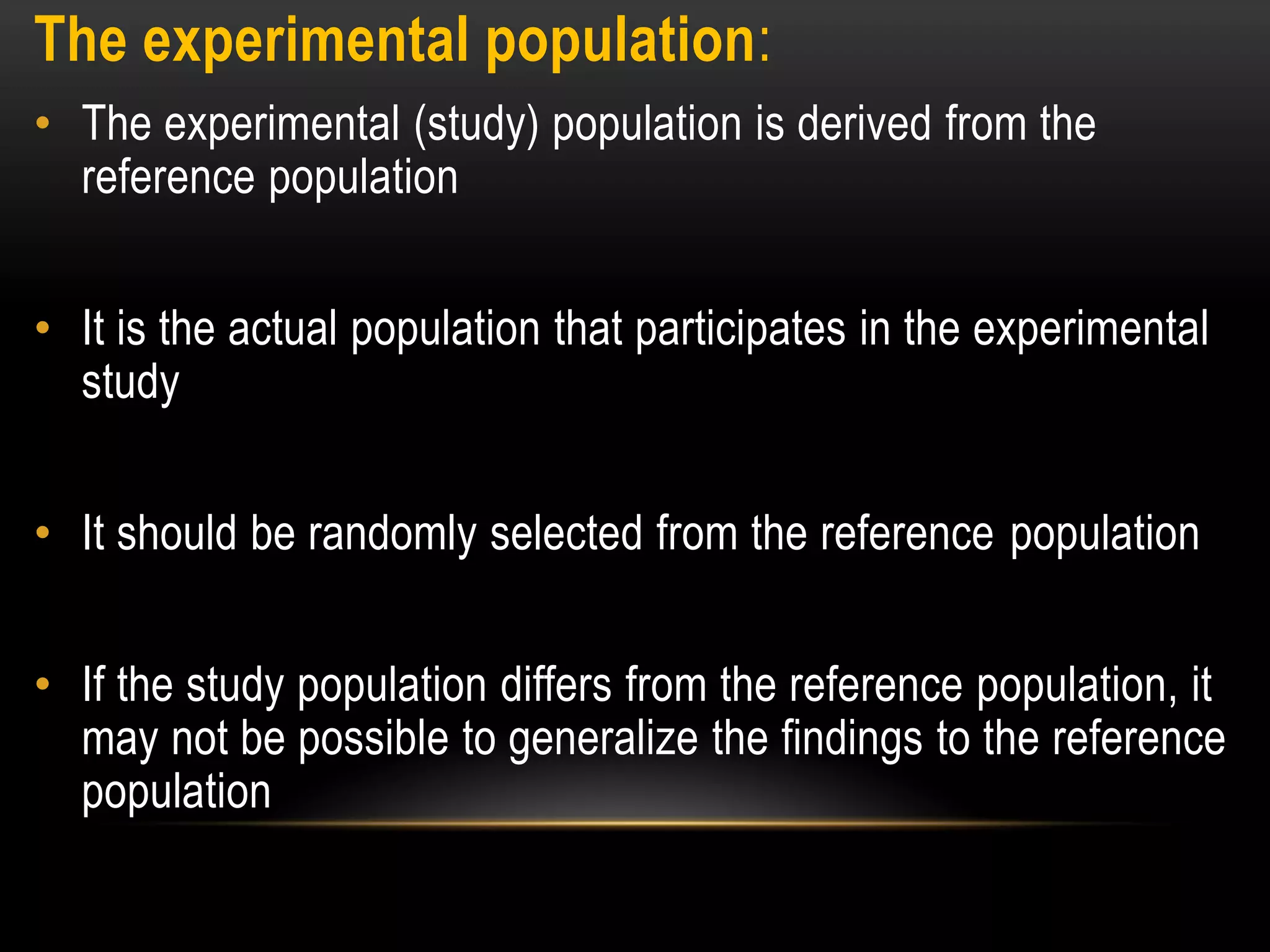 The experimental population:
• The experimental (study) population is derived from the
reference population
• It is the actual population that participates in the experimental
study
• It should be randomly selected from the reference population
• If the study population differs from the reference population, it
may not be possible to generalize the findings to the reference
population
 