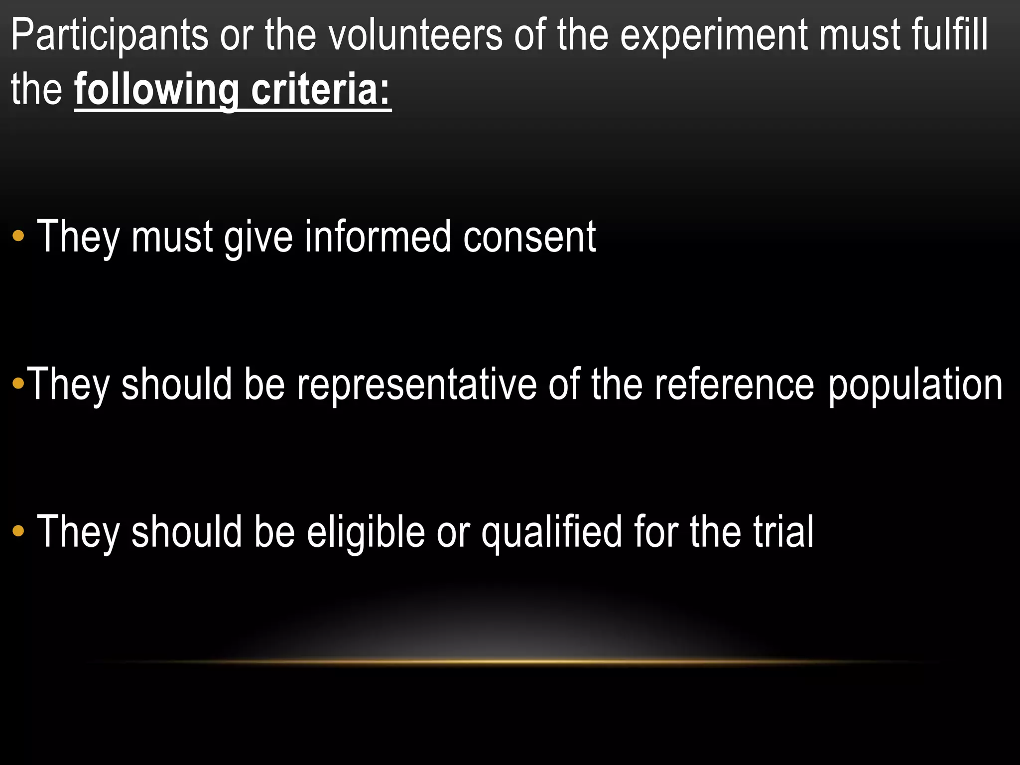 Participants or the volunteers of the experiment must fulfill
the following criteria:
• They must give informed consent
•They should be representative of the reference population
• They should be eligible or qualified for the trial
 