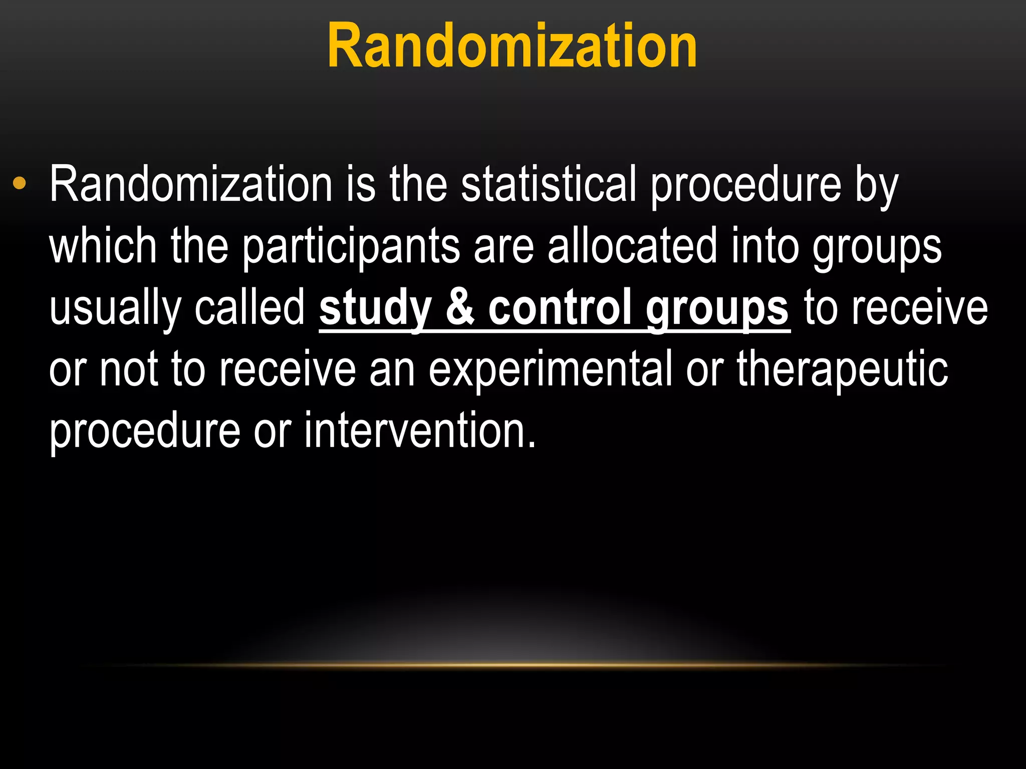 Randomization
• Randomization is the statistical procedure by
which the participants are allocated into groups
usually called study & control groups to receive
or not to receive an experimental or therapeutic
procedure or intervention.
 