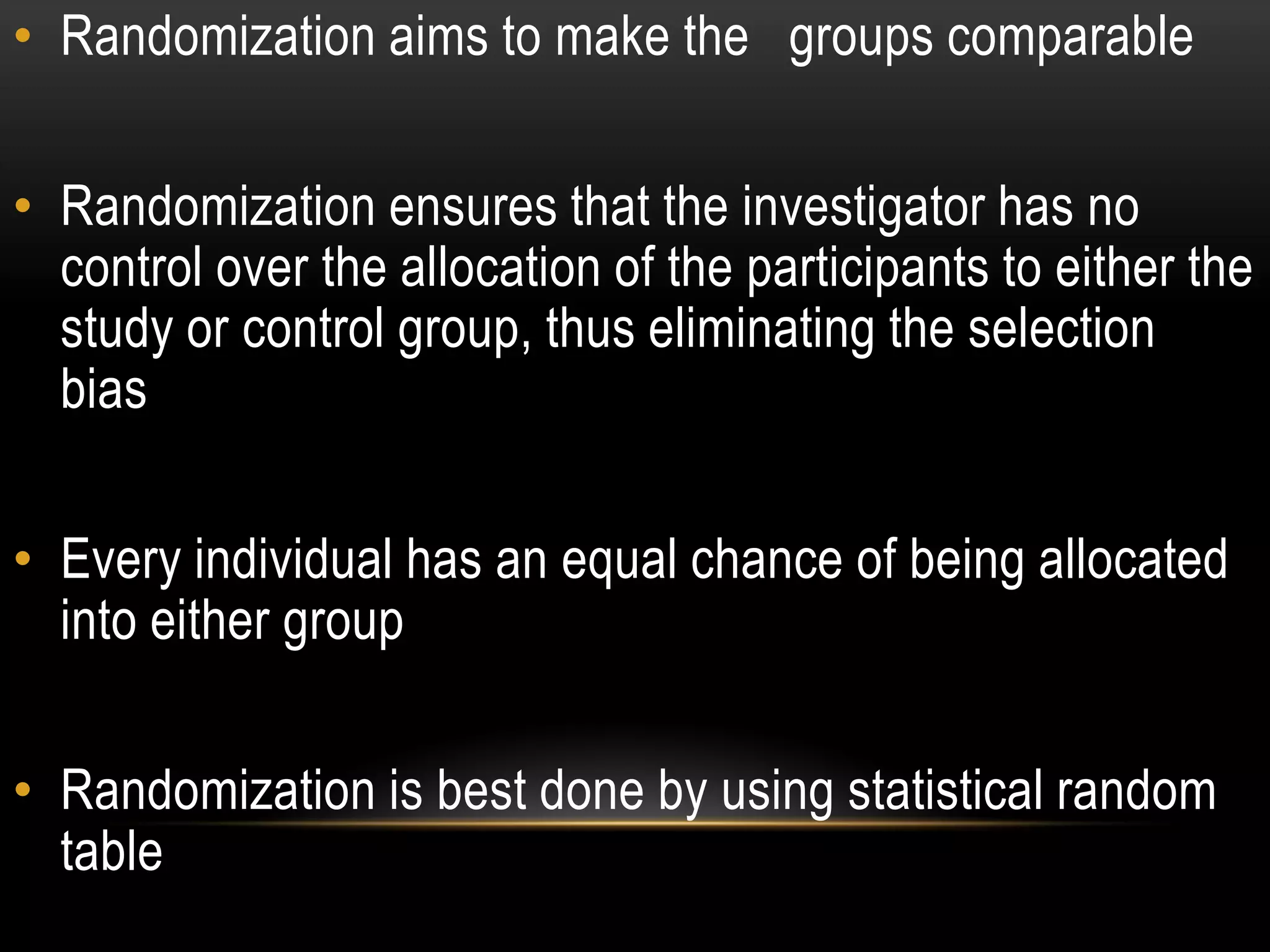 • Randomization aims to make the groups comparable
• Randomization ensures that the investigator has no
control over the allocation of the participants to either the
study or control group, thus eliminating the selection
bias
• Every individual has an equal chance of being allocated
into either group
• Randomization is best done by using statistical random
table
 