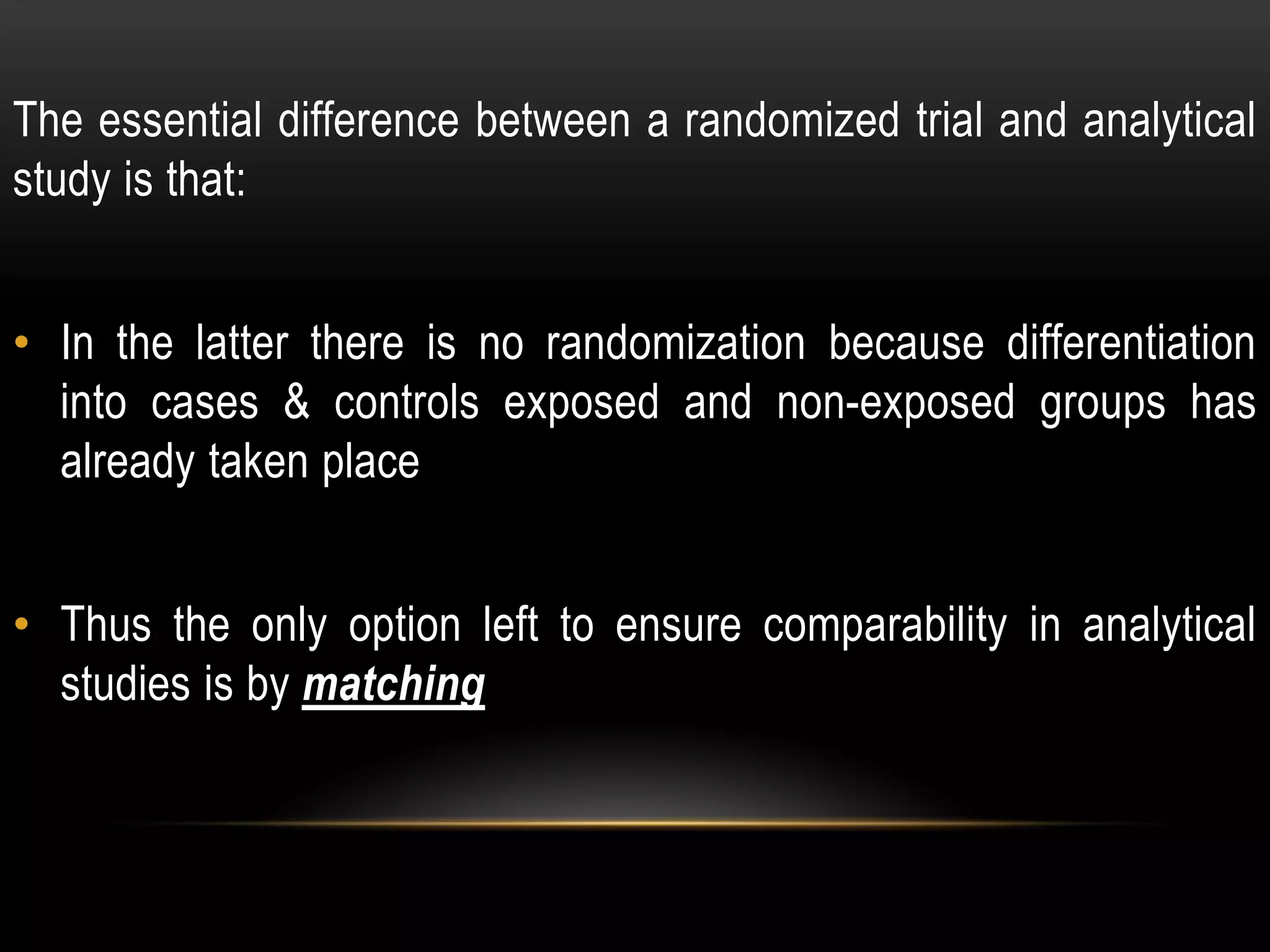 The essential difference between a randomized trial and analytical
study is that:
• In the latter there is no randomization because differentiation
into cases & controls exposed and non-exposed groups has
already taken place
• Thus the only option left to ensure comparability in analytical
studies is by matching
 