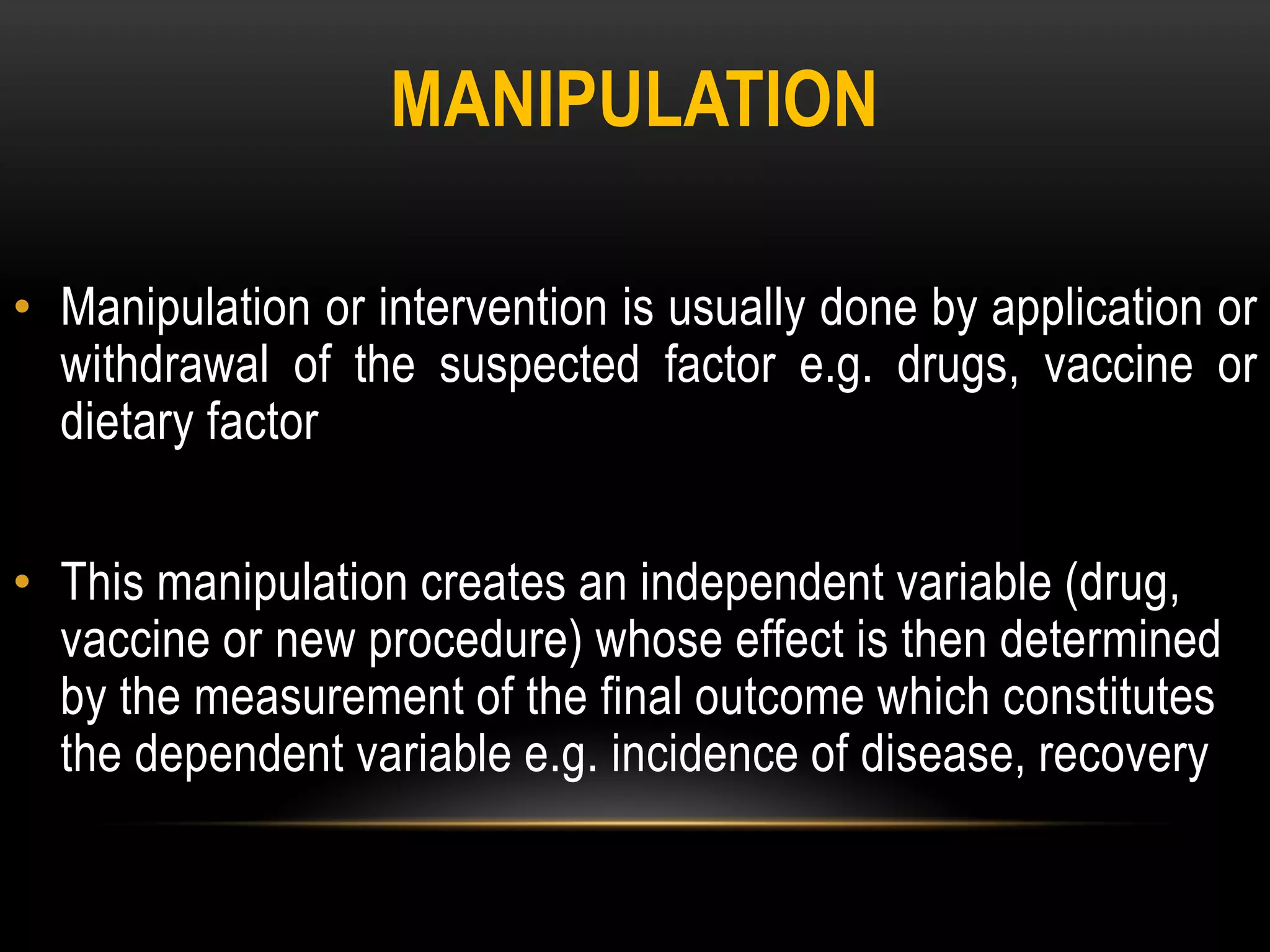MANIPULATION
• Manipulation or intervention is usually done by application or
withdrawal of the suspected factor e.g. drugs, vaccine or
dietary factor
• This manipulation creates an independent variable (drug,
vaccine or new procedure) whose effect is then determined
by the measurement of the final outcome which constitutes
the dependent variable e.g. incidence of disease, recovery
 