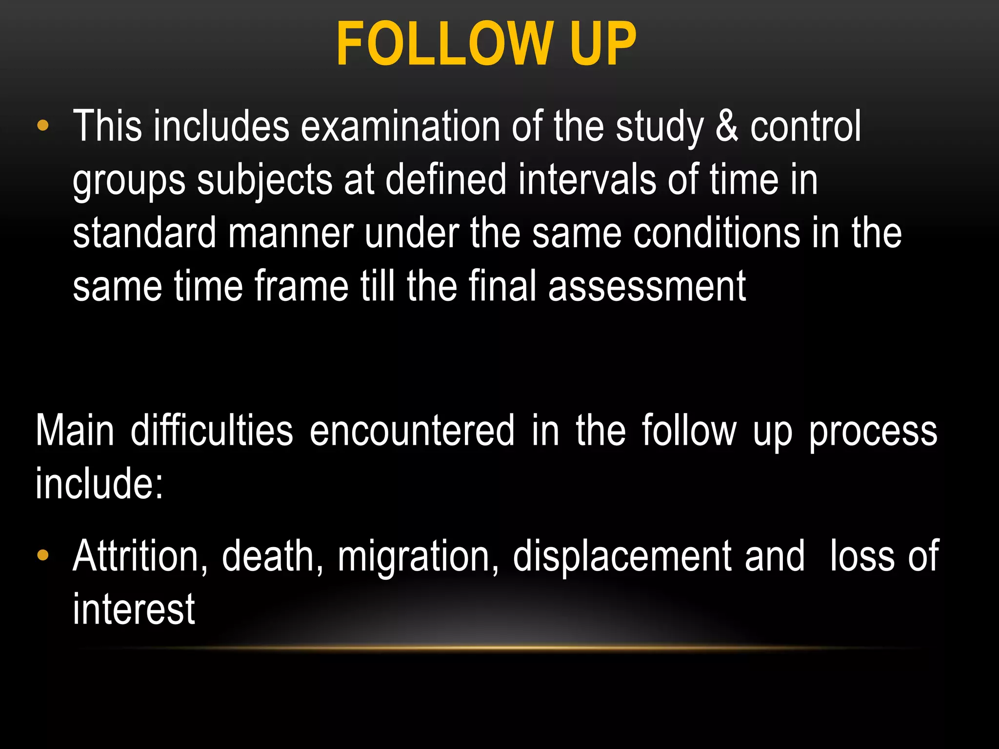 FOLLOW UP
• This includes examination of the study & control
groups subjects at defined intervals of time in
standard manner under the same conditions in the
same time frame till the final assessment
Main difficulties encountered in the follow up process
include:
• Attrition, death, migration, displacement and loss of
interest
 