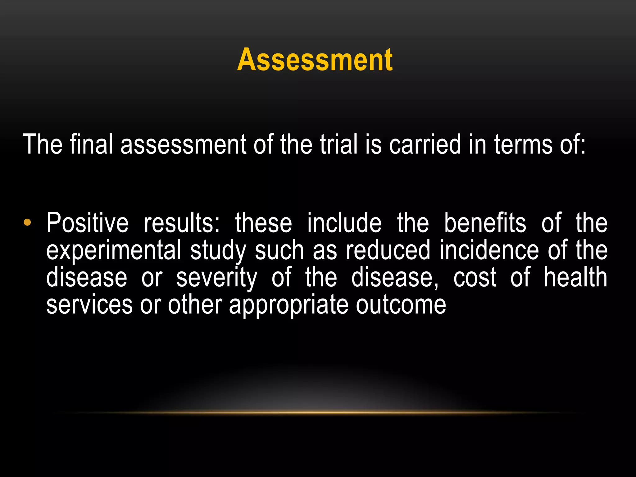 Assessment
The final assessment of the trial is carried in terms of:
• Positive results: these include the benefits of the
experimental study such as reduced incidence of the
disease or severity of the disease, cost of health
services or other appropriate outcome
 