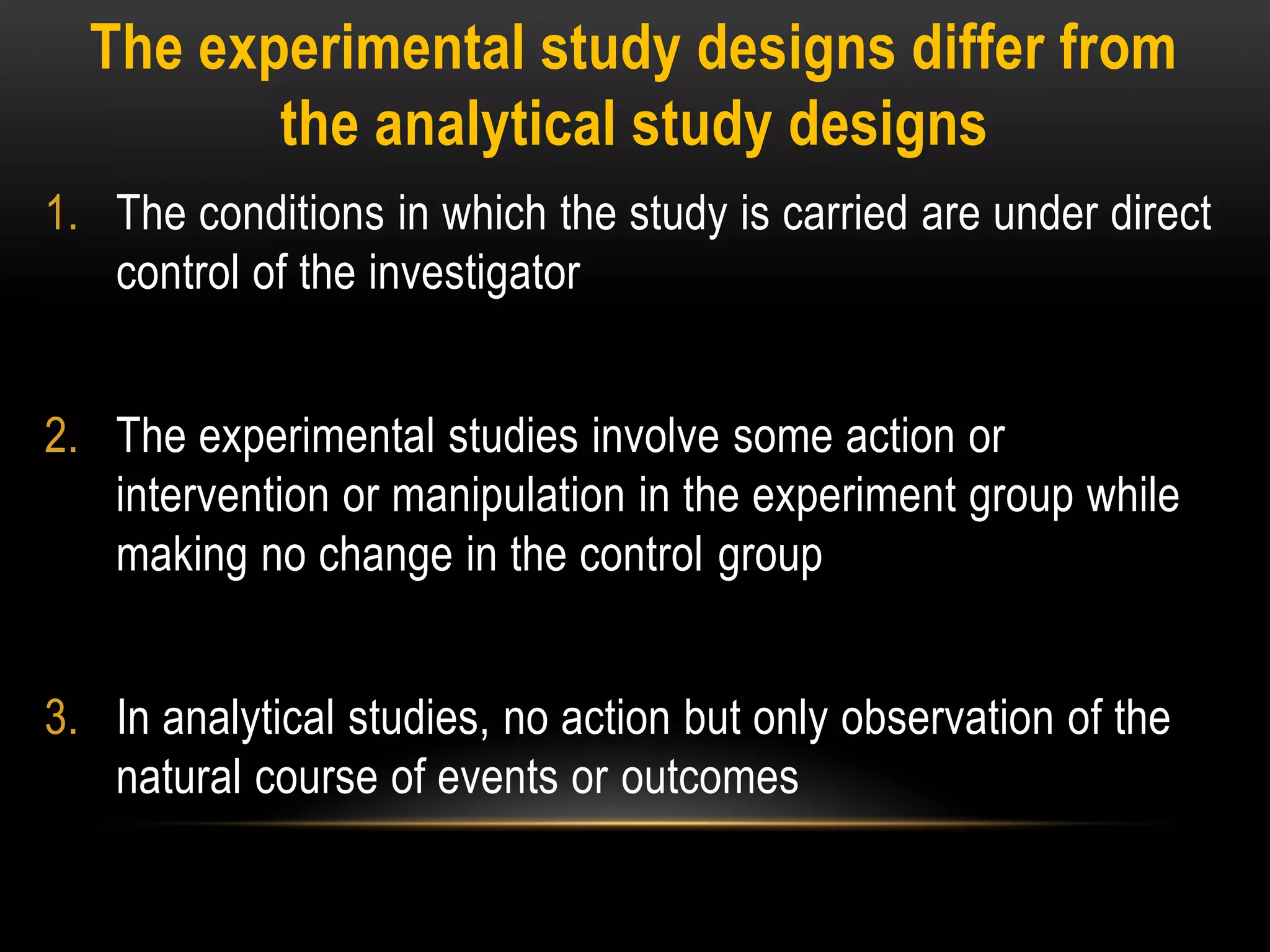 The experimental study designs differ from
the analytical study designs
1. The conditions in which the study is carried are under direct
control of the investigator
2. The experimental studies involve some action or
intervention or manipulation in the experiment group while
making no change in the control group
3. In analytical studies, no action but only observation of the
natural course of events or outcomes
 