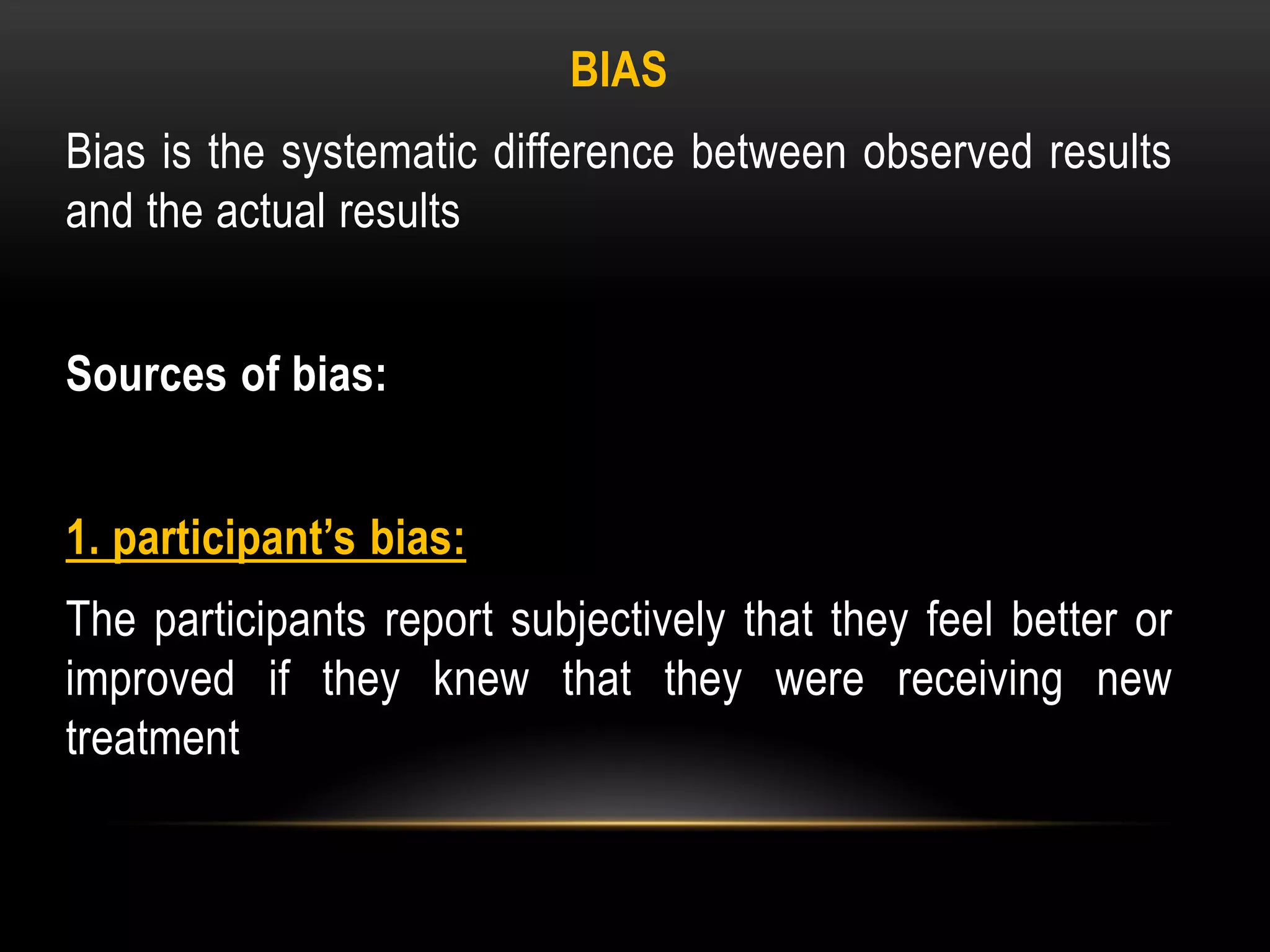 BIAS
Bias is the systematic difference between observed results
and the actual results
Sources of bias:
1. participant’s bias:
The participants report subjectively that they feel better or
improved if they knew that they were receiving new
treatment
 