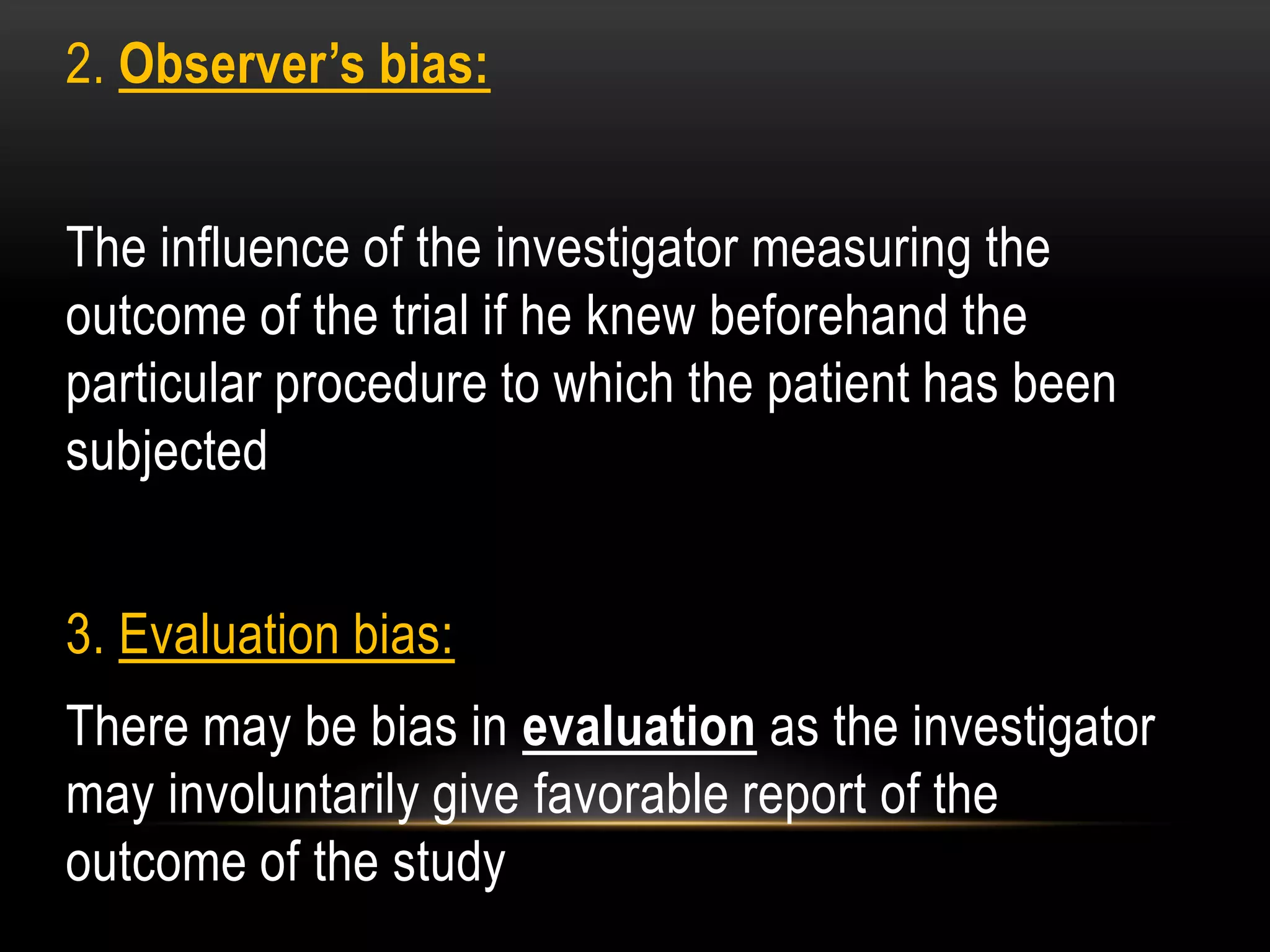 2. Observer’s bias:
The influence of the investigator measuring the
outcome of the trial if he knew beforehand the
particular procedure to which the patient has been
subjected
3. Evaluation bias:
There may be bias in evaluation as the investigator
may involuntarily give favorable report of the
outcome of the study
 