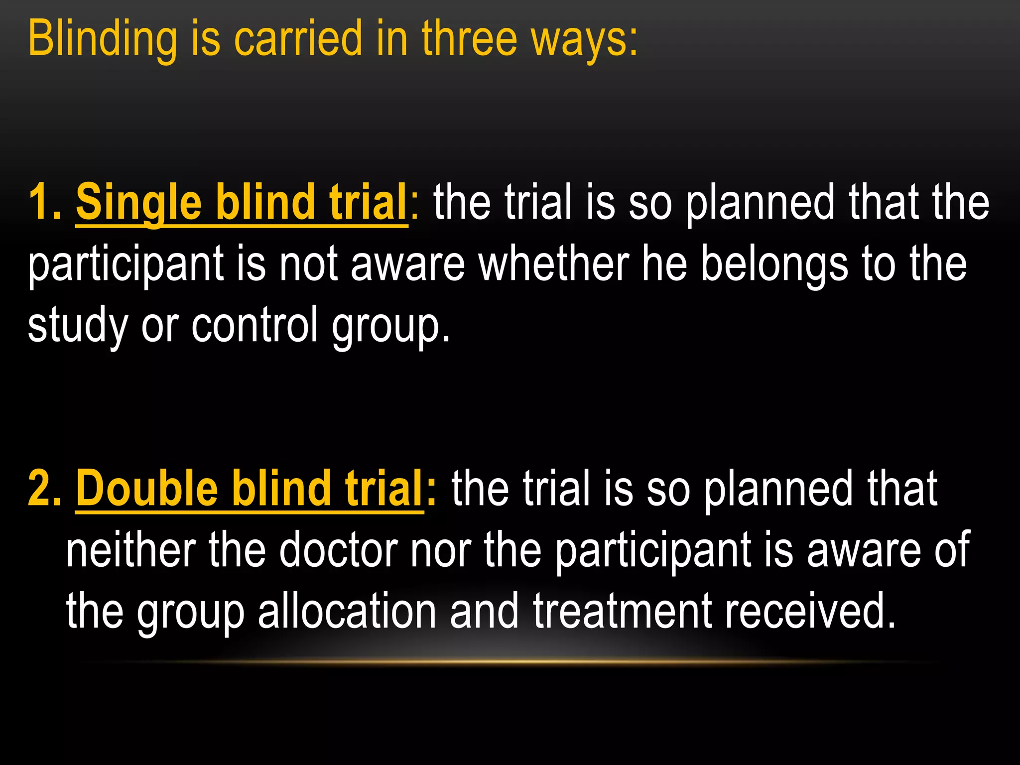 Blinding is carried in three ways:
1. Single blind trial: the trial is so planned that the
participant is not aware whether he belongs to the
study or control group.
2. Double blind trial: the trial is so planned that
neither the doctor nor the participant is aware of
the group allocation and treatment received.
 