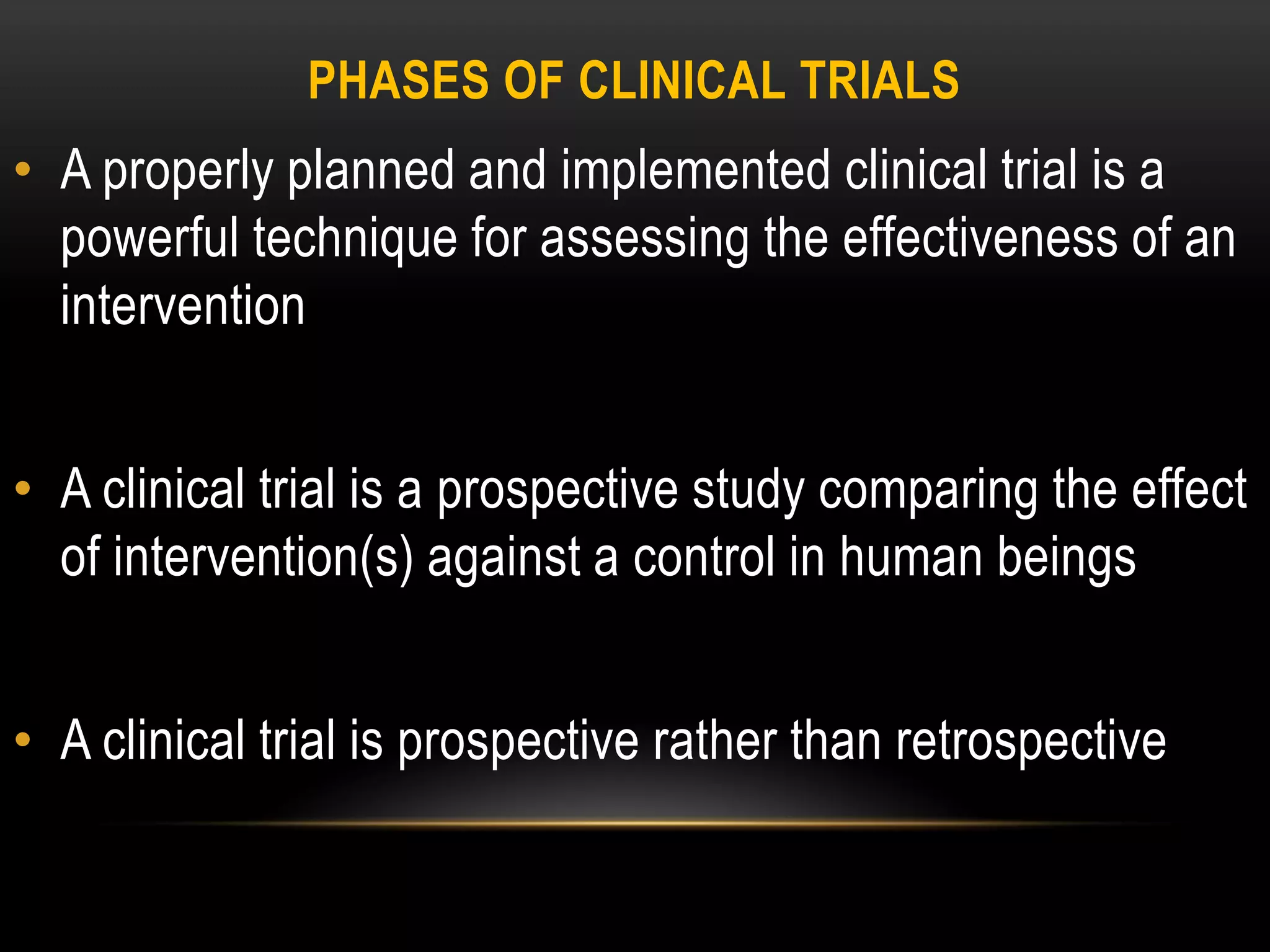 PHASES OF CLINICAL TRIALS
• A properly planned and implemented clinical trial is a
powerful technique for assessing the effectiveness of an
intervention
• A clinical trial is a prospective study comparing the effect
of intervention(s) against a control in human beings
• A clinical trial is prospective rather than retrospective
 