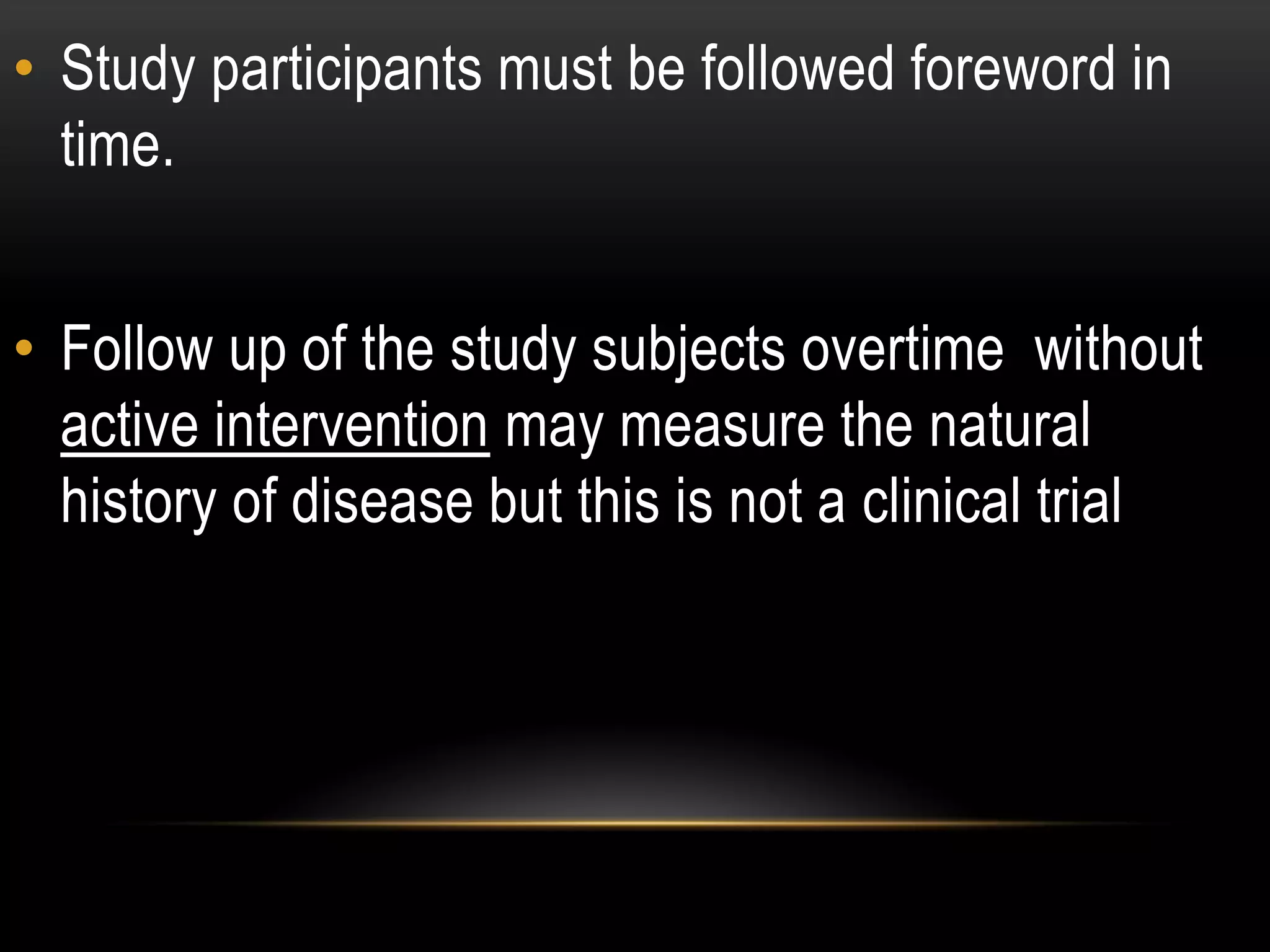 • Study participants must be followed foreword in
time.
• Follow up of the study subjects overtime without
active intervention may measure the natural
history of disease but this is not a clinical trial
 