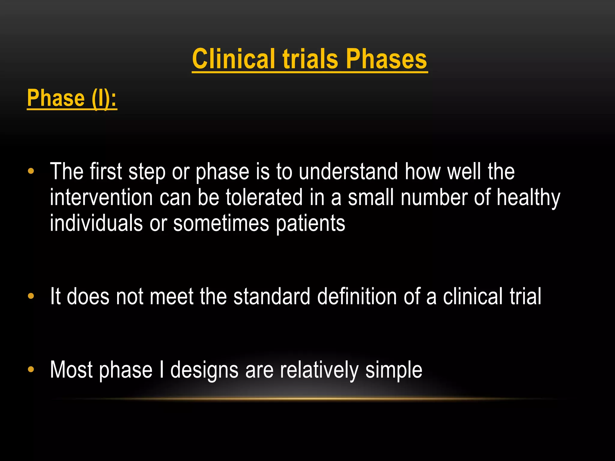 Clinical trials Phases
Phase (I):
• The first step or phase is to understand how well the
intervention can be tolerated in a small number of healthy
individuals or sometimes patients
• It does not meet the standard definition of a clinical trial
• Most phase I designs are relatively simple
 