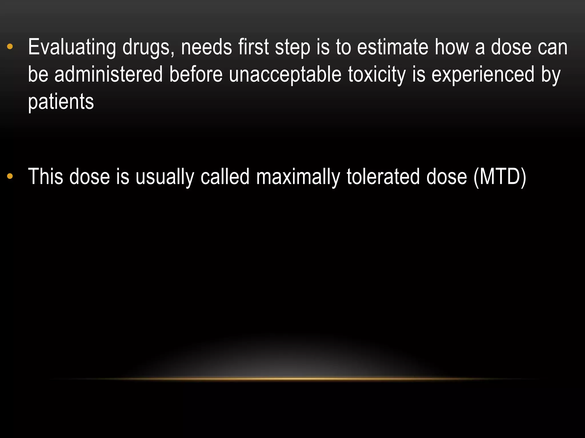 • Evaluating drugs, needs first step is to estimate how a dose can
be administered before unacceptable toxicity is experienced by
patients
• This dose is usually called maximally tolerated dose (MTD)
 