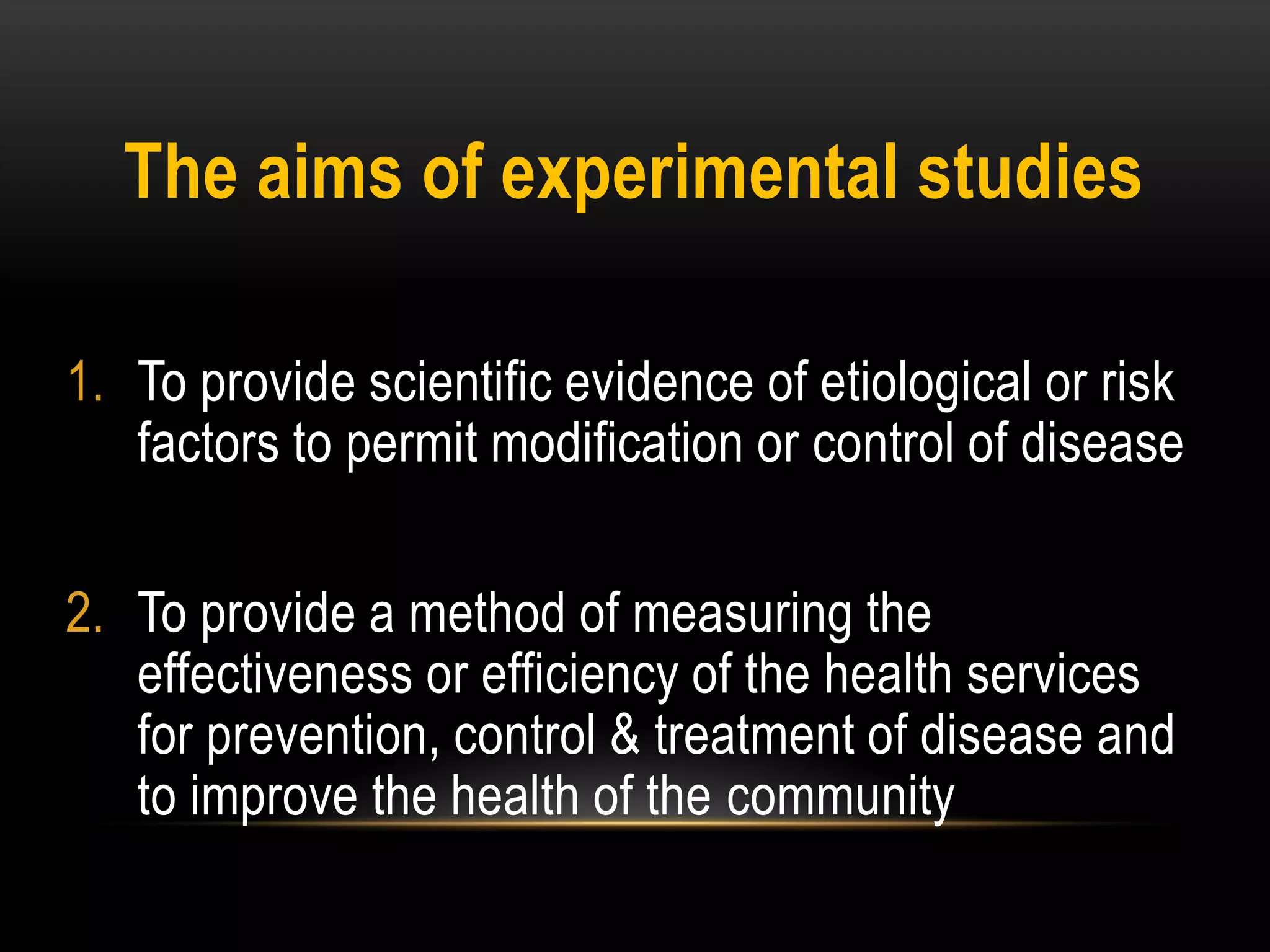 The aims of experimental studies
1. To provide scientific evidence of etiological or risk
factors to permit modification or control of disease
2. To provide a method of measuring the
effectiveness or efficiency of the health services
for prevention, control & treatment of disease and
to improve the health of the community
 