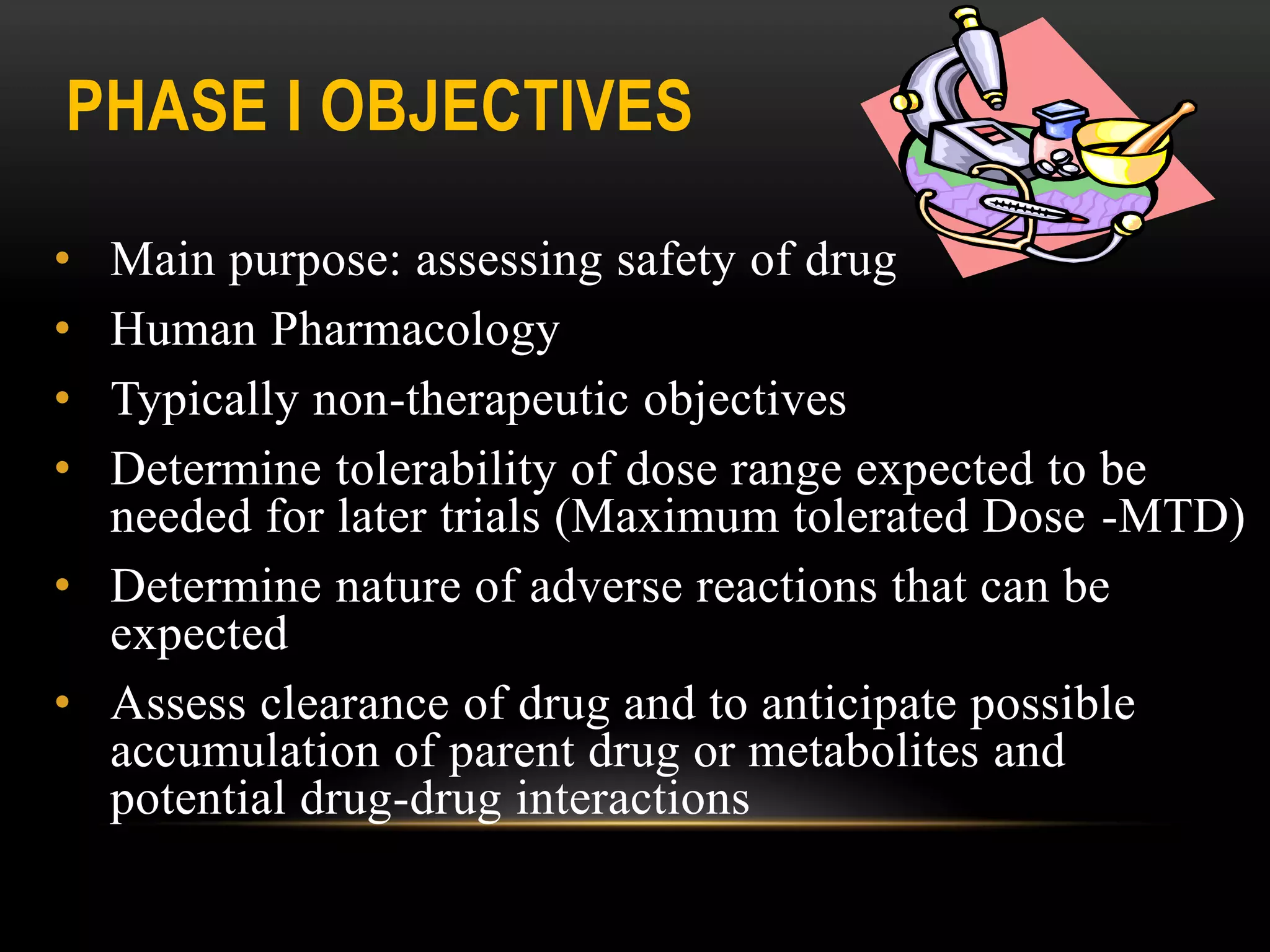 PHASE I OBJECTIVES
• Main purpose: assessing safety of drug
• Human Pharmacology
• Typically non-therapeutic objectives
• Determine tolerability of dose range expected to be
needed for later trials (Maximum tolerated Dose -MTD)
• Determine nature of adverse reactions that can be
expected
• Assess clearance of drug and to anticipate possible
accumulation of parent drug or metabolites and
potential drug-drug interactions
 