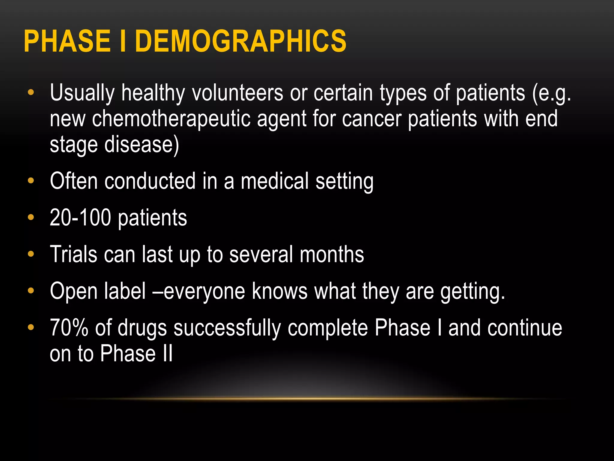PHASE I DEMOGRAPHICS
• Usually healthy volunteers or certain types of patients (e.g.
new chemotherapeutic agent for cancer patients with end
stage disease)
• Often conducted in a medical setting
• 20-100 patients
• Trials can last up to several months
• Open label –everyone knows what they are getting.
• 70% of drugs successfully complete Phase I and continue
on to Phase II
 