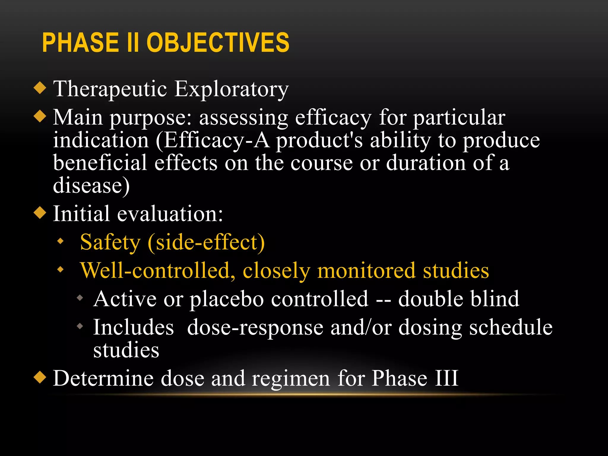 PHASE II OBJECTIVES
 Therapeutic Exploratory
 Main purpose: assessing efficacy for particular
indication (Efficacy-A product's ability to produce
beneficial effects on the course or duration of a
disease)
 Initial evaluation:
 Safety (side-effect)
 Well-controlled, closely monitored studies
 Active or placebo controlled -- double blind
 Includes dose-response and/or dosing schedule
studies
 Determine dose and regimen for Phase III
 