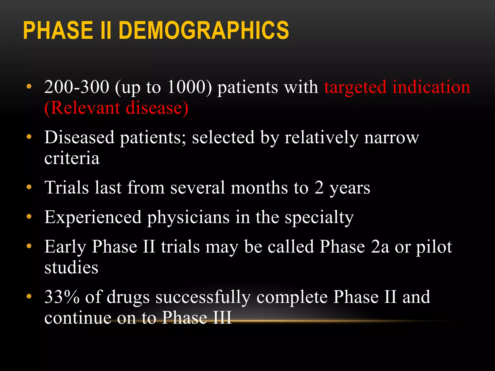 PHASE II DEMOGRAPHICS
• 200-300 (up to 1000) patients with targeted indication
(Relevant disease)
• Diseased patients; selected by relatively narrow
criteria
• Trials last from several months to 2 years
• Experienced physicians in the specialty
• Early Phase II trials may be called Phase 2a or pilot
studies
• 33% of drugs successfully complete Phase II and
continue on to Phase III
 