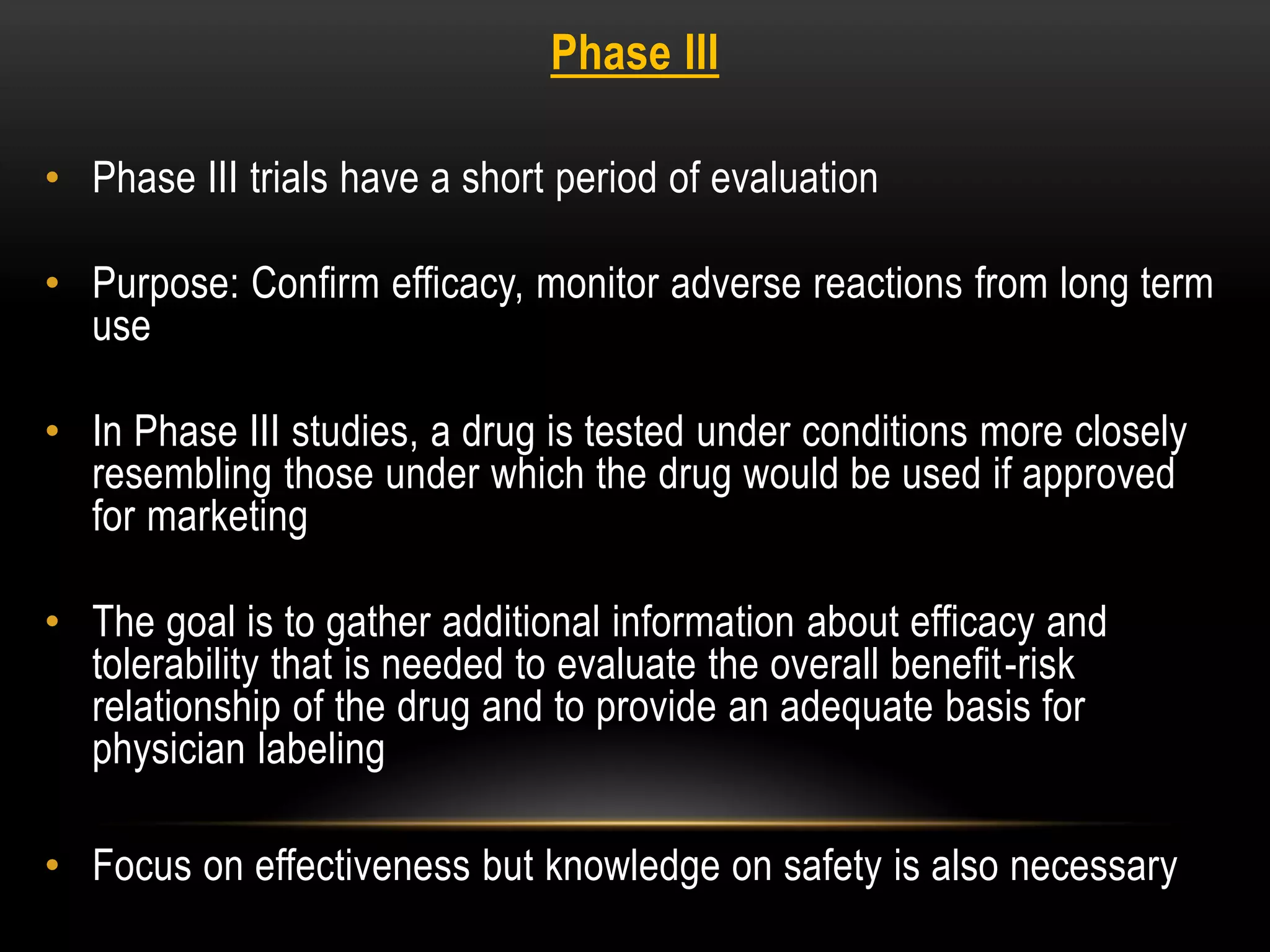 Phase III
• Phase III trials have a short period of evaluation
• Purpose: Confirm efficacy, monitor adverse reactions from long term
use
• In Phase III studies, a drug is tested under conditions more closely
resembling those under which the drug would be used if approved
for marketing
• The goal is to gather additional information about efficacy and
tolerability that is needed to evaluate the overall benefit-risk
relationship of the drug and to provide an adequate basis for
physician labeling
• Focus on effectiveness but knowledge on safety is also necessary
 