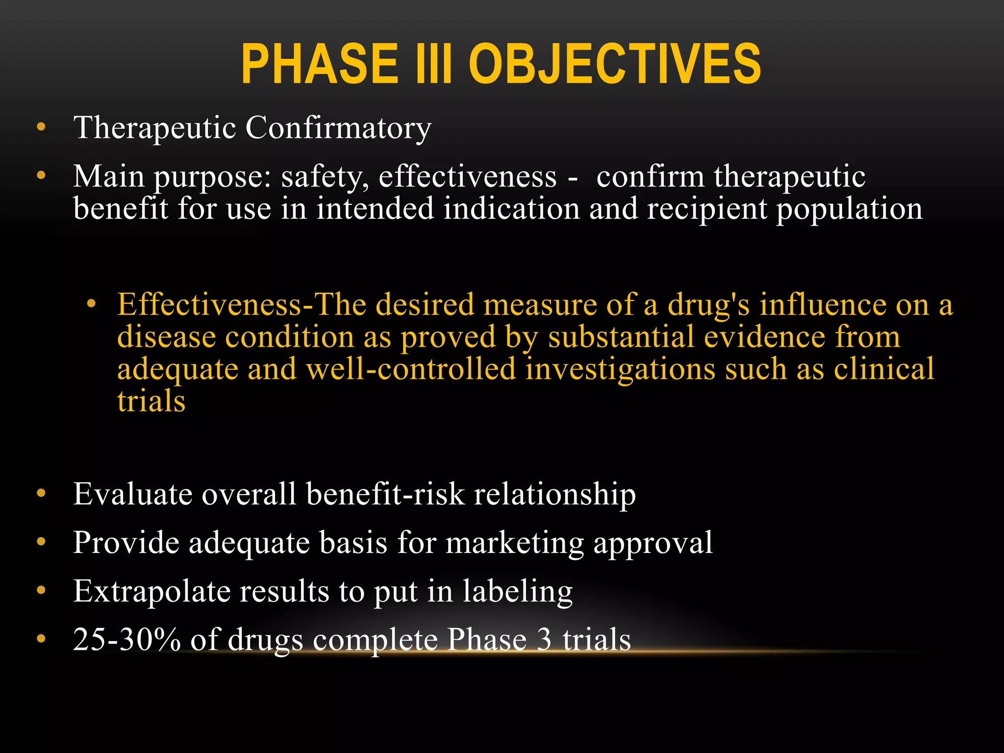 PHASE III OBJECTIVES
• Therapeutic Confirmatory
• Main purpose: safety, effectiveness - confirm therapeutic
benefit for use in intended indication and recipient population
• Effectiveness-The desired measure of a drug's influence on a
disease condition as proved by substantial evidence from
adequate and well-controlled investigations such as clinical
trials
• Evaluate overall benefit-risk relationship
• Provide adequate basis for marketing approval
• Extrapolate results to put in labeling
• 25-30% of drugs complete Phase 3 trials
 