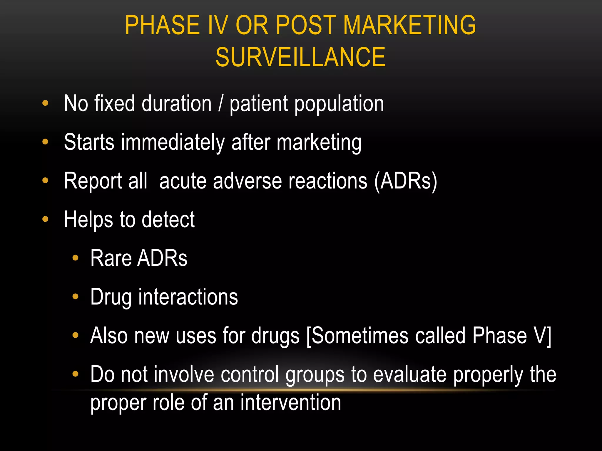 PHASE IV OR POST MARKETING
SURVEILLANCE
• No fixed duration / patient population
• Starts immediately after marketing
• Report all acute adverse reactions (ADRs)
• Helps to detect
• Rare ADRs
• Drug interactions
• Also new uses for drugs [Sometimes called Phase V]
• Do not involve control groups to evaluate properly the
proper role of an intervention
 