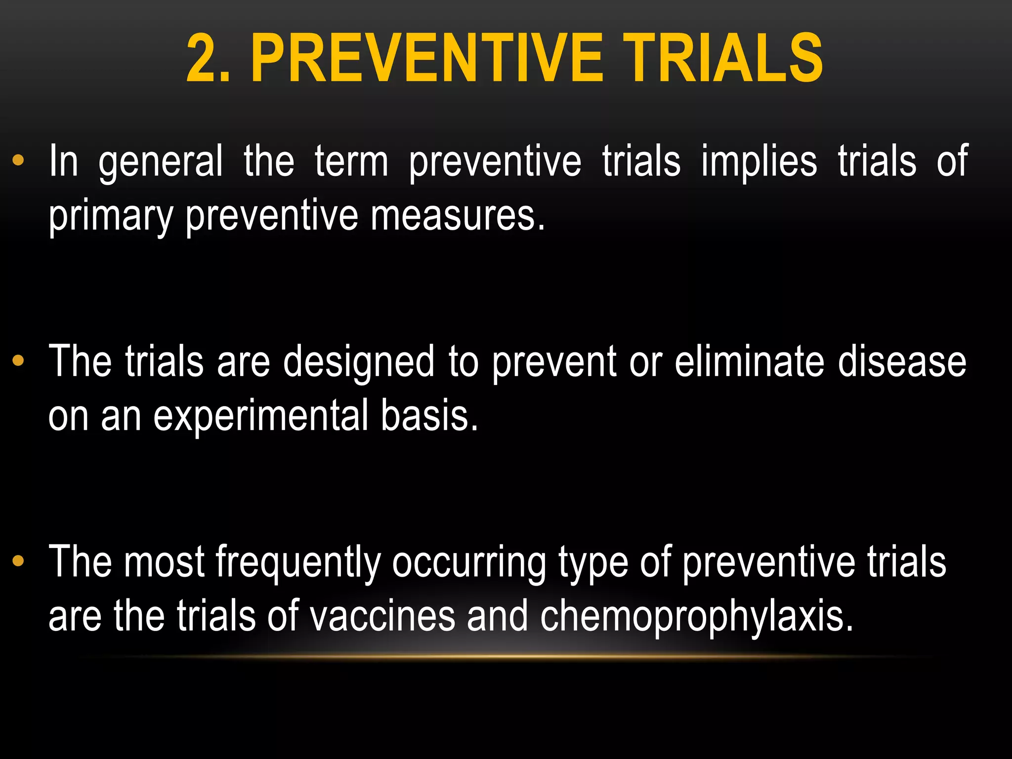 2. PREVENTIVE TRIALS
• In general the term preventive trials implies trials of
primary preventive measures.
• The trials are designed to prevent or eliminate disease
on an experimental basis.
• The most frequently occurring type of preventive trials
are the trials of vaccines and chemoprophylaxis.
 