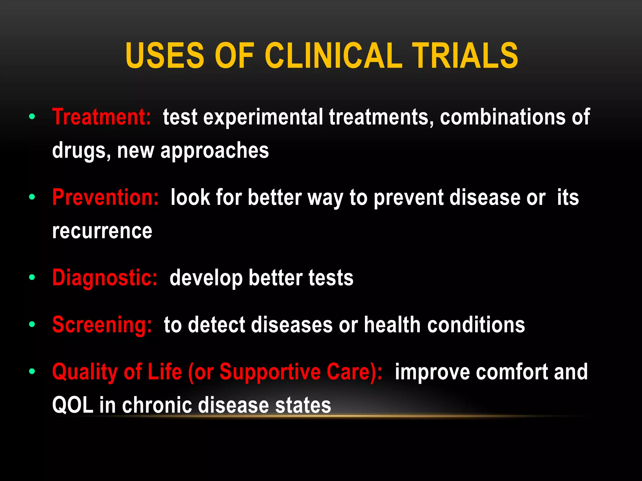 USES OF CLINICAL TRIALS
• Treatment: test experimental treatments, combinations of
drugs, new approaches
• Prevention: look for better way to prevent disease or its
recurrence
• Diagnostic: develop better tests
• Screening: to detect diseases or health conditions
• Quality of Life (or Supportive Care): improve comfort and
QOL in chronic disease states
 