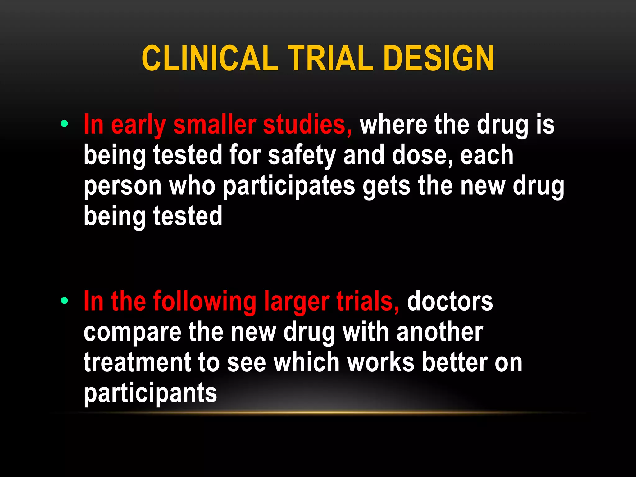 CLINICAL TRIAL DESIGN
• In early smaller studies, where the drug is
being tested for safety and dose, each
person who participates gets the new drug
being tested
• In the following larger trials, doctors
compare the new drug with another
treatment to see which works better on
participants
 