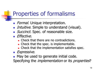 19
Properties of formalisms
 Formal. Unique interpretation.
 Intuitive. Simple to understand (visual).
 Succinct. Spec. of reasonable size.
 Effective.
 Check that there are no contradictions.
 Check that the spec. is implementable.
 Check that the implementation satisfies spec.
 Expressive.
 May be used to generate initial code.
Specifying the implementation or its properties?
 