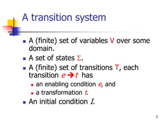 2
A transition system
 A (finite) set of variables V over some
domain.
 A set of states S.
 A (finite) set of transitions T, each
transition e t has
 an enabling condition e, and
 a transformation t.
 An initial condition I.
 